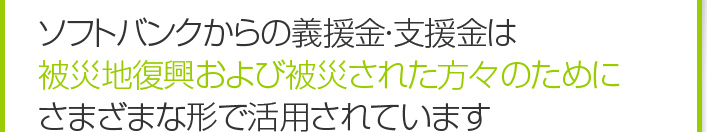 ソフトバンクからの義援金・支援金は、被災地復興および被災された方々のためにさまざまな形で活用されています